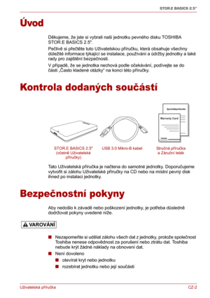 Page 12Uživatelská příručkaCZ-2
STOR.E BASICS 2.5"
Úvod
Děkujeme, že jste si vybrali naši jednotku pevného disku TOSHIBA 
STOR.E BASICS 2.5.
Pečlivě si přečtěte tuto Uživatelskou příručku, která obsahuje všechny 
důležité informace týkající se instalace, používání a údržby jednotky a také 
rady pro zajištění bezpečnosti.
V případě, že se jednotka nechová podle očekávání, podívejte se do 
části „Často kladené otázky“ na konci této příručky.
Kontrola dodaných součástí
Tato Uživatelská příručka je načtena do...