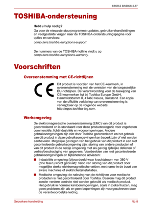 Page 114Gebruikers-handleiding NL-8
STOR.E BASICS 2.5"
TOSHIBA-ondersteuning
Hebt u hulp nodig?
Ga voor de nieuwste stuurprogramma-updates, gebruikershandleidingen 
en veelgestelde vragen naar de TOSHIBA-ondersteuningspagina voor 
opties en services: 
computers.toshiba.eu/options-support
De nummers van de TOSHIBA-hotline vindt u op 
computers.toshiba.eu/options-warranty.
Voorschriften
Overeenstemming met CE-richtlijnen
Werkomgeving
De elektromagnetische overeenstemming (EMC) van dit product is 
gecontroleerd...