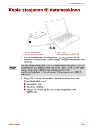 Page 120BrukerhåndbokNO-4
STOR.E BASICS 2.5"
Kople stasjonen til datamaskinen
1. Når datamaskinen er slått på og startet opp, plugger du USB 3.0 
Standard-A-kontakten i en USB-kontakt på vertssystemet eller i en aktiv 
USB-hub.
2. Plugg USB 3.0 micro-B-kontakten i tilsvarende port på stasjonen.
      Strøm-/dataindikatoren vil
■umiddelbart lyse, 
■stasjonen vil starte,
■stasjon blir montert og det vises et nytt stasjonsikon i Min 
datamaskin
1. USB 3.0 Micro-B-kontakt 3. USB 3.0-vert
bakoverkompatibel med...