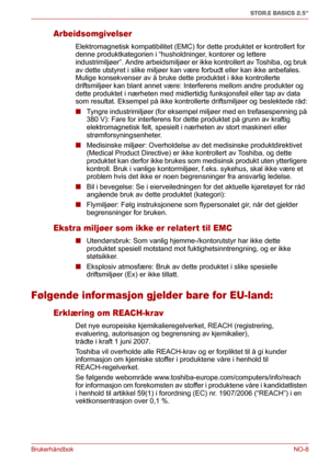 Page 124BrukerhåndbokNO-8
STOR.E BASICS 2.5"
Arbeidsomgivelser
Elektromagnetisk kompatibilitet (EMC) for dette produktet er kontrollert for 
denne produktkategorien i “husholdninger, kontorer og lettere 
industrimiljøer”. Andre arbeidsmiljøer er ikke kontrollert av Toshiba, og bruk 
av dette utstyret i slike miljøer kan være forbudt eller kan ikke anbefales. 
Mulige konsekvenser av å bruke dette produktet i ikke kontrollerte 
driftsmiljøer kan blant annet være: Interferens mellom andre produkter og 
dette...