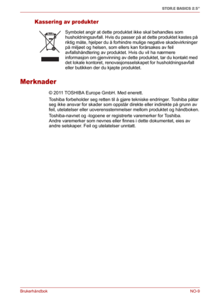 Page 125BrukerhåndbokNO-9
STOR.E BASICS 2.5"
Kassering av produkter
Merknader
© 2011 TOSHIBA Europe GmbH. Med enerett. 
Toshiba forbeholder seg retten til å gjøre tekniske endringer. Toshiba påtar 
seg ikke ansvar for skader som oppstår direkte eller indirekte på grunn av 
feil, utelatelser eller uoverensstemmelser mellom produktet og håndboken.
Toshiba-navnet og -logoene er registrerte varemerker for Toshiba. 
Andre varemerker som nevnes eller finnes i dette dokumentet, eies av 
andre selskaper. Feil og...