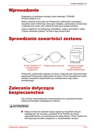 Page 127Podręcznik użytkownika PL-2
STOR.E BASICS 2.5"
Wprowadzenie
Dziękujemy za wybranie naszego dysku twardego TOSHIBA 
STOR.E BASICS 2.5.
Należy uważnie przeczytać ten Podręcznik użytkownika zawierający 
wszystkie ważne informacje dotyczące instalacji, użytkowania, konserwacji 
i zabezpieczeń dysku oraz zalecenia dotyczące bezpieczeństwa.
Jeżeli urządzenie nie funkcjonuje prawidłowo, należy skorzystać z sekcji 
„Często zadawane pytania” na końcu tego podręcznika.
Sprawdzanie zawartości zestawu
Podręcznik...