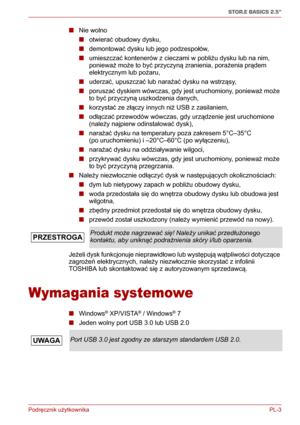 Page 128Podręcznik użytkownika PL-3
STOR.E BASICS 2.5"
■Nie wolno
■otwierać obudowy dysku,
■demontować dysku lub jego podzespołów,
■umieszczać kontenerów z cieczami w pobliżu dysku lub na nim, 
ponieważ może to być przyczyną zranienia, porażenia prądem 
elektrycznym lub pożaru,
■uderzać, upuszczać lub narażać dysku na wstrząsy,
■poruszać dyskiem wówczas, gdy jest uruchomiony, ponieważ może 
to być przyczyną uszkodzenia danych,
■korzystać ze złączy innych niż USB z zasilaniem,
■odłączać przewodów wówczas, gdy...