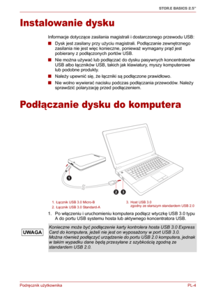 Page 129Podręcznik użytkownika PL-4
STOR.E BASICS 2.5"
Instalowanie dysku
Informacje dotyczące zasilania magistrali i dostarczonego przewodu USB:
■Dysk jest zasilany przy użyciu magistrali. Podłączanie zewnętrznego 
zasilania nie jest więc konieczne, ponieważ wymagany prąd jest 
pobierany z podłączonych portów USB.
■Nie można używać lub podłączać do dysku pasywnych koncentratorów 
USB albo łączników USB, takich jak klawiatury, myszy komputerowe 
lub podobne produkty.
■Należy upewnić się, że łączniki są...