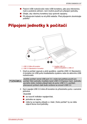 Page 14Uživatelská příručkaCZ-4
STOR.E BASICS 2.5"
■Pasivní USB rozbočovače nebo USB konektory, jako jsou klávesnice, 
myši a podobná zařízení, není možné použít pro připojení jednotky.
■Dbejte, aby všechny konektory byly správně zapojeny.
■Při připojování kabelů na ně příliš netlačte. Před připojením zkontrolujte 
polaritu!
Připojení jednotky k počítači
1. Když je počítač zapnutý a plně spuštěný, zastrčte USB 3.0 Standardní-
A konektor do USB portu hostitelského systému nebo do aktivního USB 
rozbočovače....