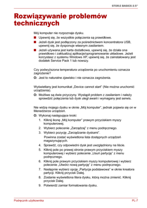 Page 132Podręcznik użytkownika PL-7
STOR.E BASICS 2.5"
Rozwiązywanie problemów 
technicznych
Mój komputer nie rozpoznaje dysku.
■Upewnij się, że wszystkie połączenia są prawidłowe.
■Jeżeli dysk jest podłączony za pośrednictwem koncentratora USB, 
upewnij się, że dysponuje własnym zasilaniem.
■Jeżeli używana jest karta dodatkowa, upewnij się, że działa ona 
prawidłowo i zaktualizuj aplikacje/oprogramowanie układowe. Jeżeli 
korzystasz z systemu Windows XP, upewnij się, że zainstalowany jest 
dodatek Service...