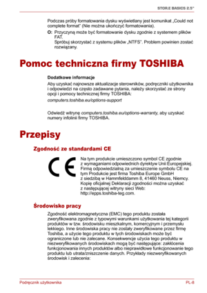 Page 133Podręcznik użytkownika PL-8
STOR.E BASICS 2.5"
Podczas próby formatowania dysku wyświetlany jest komunikat „Could not 
complete format” (Nie można ukończyć formatowania).
O: Przyczyną może być formatowanie dysku zgodnie z systemem plików 
FAT.
Spróbuj skorzystać z systemu plików „NTFS”. Problem powinien zostać 
rozwiązany.
Pomoc techniczna firmy TOSHIBA
Dodatkowe informacje
Aby uzyskać najnowsze aktualizacje sterowników, podręczniki użytkownika 
i odpowiedzi na często zadawane pytania, należy...