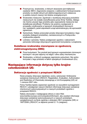 Page 134Podręcznik użytkownika PL-9
STOR.E BASICS 2.5"
■Przemysł (np. środowiska, w których stosowane jest trójfazowe 
zasilanie 380V): Zagrożenie związane z zakłóceniami funkcjonowania 
produktu na skutek silnych pól elektromagnetycznych zwłaszcza 
wpobliżu dużych maszyn lub bloków energetycznych. 
■Środowisko medyczne: Zgodność z dyrektywą dotyczącą produktów 
medycznych nie została zweryfikowana przez firmę Toshiba, dlatego 
nie można używać tego produktu jako wyposażenie medyczne bez 
dodatkowej...