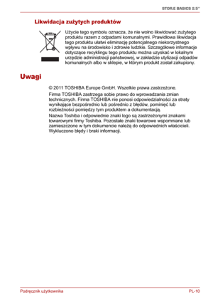 Page 135Podręcznik użytkownika PL-10
STOR.E BASICS 2.5"
Likwidacja zużytych produktów
Uwagi
© 2011 TOSHIBA Europe GmbH. Wszelkie prawa zastrzeżone. 
Firma TOSHIBA zastrzega sobie prawo do wprowadzania zmian 
technicznych. Firma TOSHIBA nie ponosi odpowiedzialności za straty 
wynikające bezpośrednio lub pośrednio z błędów, pominięć lub 
rozbieżności pomiędzy tym produktem a dokumentacją.
Nazwa Toshiba i odpowiednie znaki logo są zastrzeżonymi znakami 
towarowymi firmy Toshiba. Pozostałe znaki towarowe...