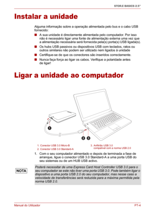 Page 139Manual do UtilizadorPT-4
STOR.E BASICS 2.5"
Instalar a unidade
Alguma informação sobre a operação alimentada pelo bus e o cabo USB 
fornecido:
■ A sua unidade é directamente alimentada pelo computador. Por isso 
não é necessário ligar uma fonte de alimentação externa uma vez que 
a alimentação necessária será fornecida pela(s) porta(s) USB ligada(s).
■ Os hubs USB passivos ou dispositivos USB com teclados, ratos ou 
outros similares não podem ser utilizado nem ligados à unidade
■ Certifique-se de que...