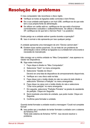 Page 142Manual do UtilizadorPT-7
STOR.E BASICS 2.5"
Resolução de problemas
O meu computador não reconhece o disco rígido.
■ Verifique se todas as ligações estão correctas e bem firmes.
■ Se a sua unidade está ligada a um hub USB, certifique-se de que este 
tem a sua própria fonte de alimentação.
■ Se utilizar um cartão add-on, certifique-se de que está a funcionar 
correctamente e actualize o software/firmware. Se utilizar o Windows 
XP, certifique-se de que tem o Service Pack 1 ou posterior.
Existe perigo...