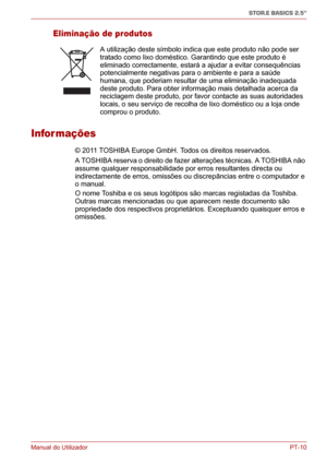 Page 145Manual do UtilizadorPT-10
STOR.E BASICS 2.5"
Eliminação de produtos
Infor mações
© 2011 TOSHIBA Europe GmbH. Todos os direitos reservados. 
A TOSHIBA reserva o direito de fazer alterações técnicas. A TOSHIBA não 
assume qualquer responsabilidade por erros resultantes directa ou 
indirectamente de erros, omissões ou discrepâncias entre o computador e 
o manual.
O nome Toshiba e os seus logótipos são marcas registadas da Toshiba. 
Outras marcas mencionadas ou que aparecem neste documento são...