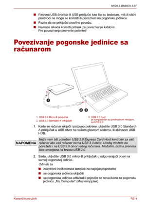 Page 149Korisnički priručnikRS-4
STOR.E BASICS 2.5"
■Pasivna USB čvorišta ili USB priključci kao što su tastature, miš ili slični 
proizvodi ne mogu se koristiti ili povezivati na pogonsku jedinicu.
■Pazite da se priključci pravilno povežu.
■Nemojte nikada koristiti pritisak za povezivanje kablova. 
Pre povezivanja proverite polaritet!
Povezivanje pogonske jedinice sa 
računarom
1. Kada se računar uključi i potpuno pokrene, uključite USB 3.0 Standard-
A priključak u USB otvor na vašem glavnom sistemu, ili...