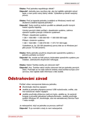 Page 16Uživatelská příručkaCZ-6
STOR.E BASICS 2.5"
Otázka: Proč jednotka nepotřebuje větrák?
Odpověď: Jednotky jsou navrženy tak, aby byl zajištěn optimální odvod 
tepla, a není proto nutný žádný větrák. Výsledkem je téměř neslyšný 
provoz.
Otázka: Proč je kapacita jednotky (uváděná ve Windows) menší než 
skutečná uváděná kapacita jednotky?
Odpověď: Tento rozdíl je možné vysvětlit na základě použití různých 
metod výpočtu kapacity.
Výrobci pevných disků počítají v desetinném systému, zatímco 
operační...