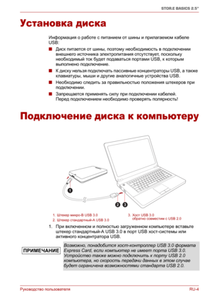 Page 159Руководство пользователяRU-4
STOR.E BASICS 2.5"
Установка диска
Информация о работе с питанием от шины и прилагаемом кабеле 
USB:
■Диск питается от шины, поэтому необходимость в подключении 
внешнего источника электропитания отсутствует, поскольку 
необходимый ток будет подаваться портами USB, к которым 
выполнено подключение.
■К диску нельзя подключать пассивные концентраторы USB, а также 
клавиатуры, мыши и другие аналогичные устройства USB.
■Необходимо следить за
 правильностью положения штекеров...