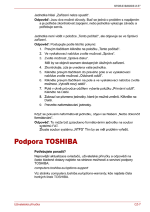 Page 17Uživatelská příručkaCZ-7
STOR.E BASICS 2.5"
Jednotka hlásí „Zařízení nelze spustit“.
Odpověď: Jsou dva možné důvody. Buď se jedná o problém s napájením 
a je potřeba zkontrolovat zapojení, nebo jednotka vykazuje závadu a 
potřebuje servis.
Jednotka není vidět v položce „Tento počítač“, ale objevuje se ve Správci 
zařízení.
Odpověď: Postupujte podle těchto pokynů:
1. Pravým tlačítkem klikněte na položku „Tento počítač“.
2. Ve vyskakovací nabídce zvolte možnost „Správa“.
3. Zvolte možnost „Správa...