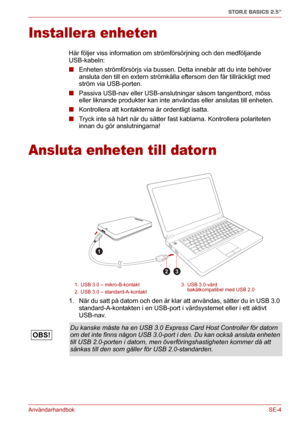 Page 170AnvändarhandbokSE-4
STOR.E BASICS 2.5"
Installera enheten
Här följer viss information om strömförsörjning och den medföljande 
USB-kabeln:
■Enheten strömförsörjs via bussen. Detta innebär att du inte behöver 
ansluta den till en extern strömkälla eftersom den får tillräckligt med 
ström via USB-porten.
■Passiva USB-nav eller USB-anslutningar såsom tangentbord, möss 
eller liknande produkter kan inte användas eller anslutas till enheten.
■Kontrollera att kontakterna är ordentligt isatta.
■Tryck inte...