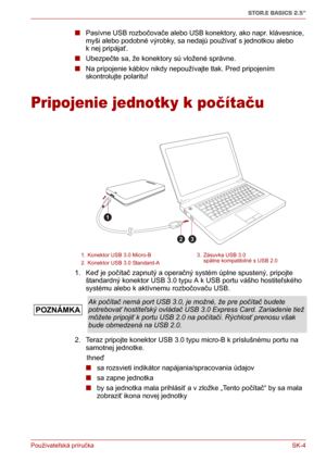 Page 179Používateľská príručka SK-4
STOR.E BASICS 2.5"
■Pasívne USB rozbočovače alebo USB konektory, ako napr. klávesnice, 
myši alebo podobné výrobky, sa nedajú používať s jednotkou alebo 
k nej pripájať.
■Ubezpečte sa, že konektory sú vložené správne.
■Na pripojenie káblov nikdy nepoužívajte tlak. Pred pripojením 
skontrolujte polaritu!
Pripojenie jednotky k počítaču
1. Keď je počítač zapnutý a operačný systém úplne spustený, pripojte 
štandardný konektor USB 3.0 typu A k USB portu vášho hostiteľského...