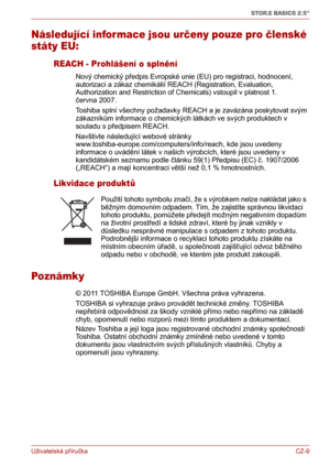 Page 19Uživatelská příručkaCZ-9
STOR.E BASICS 2.5"
Následující infor mace jsou určeny pouze pro členské 
státy EU:
REACH - Prohlášení o splnění
Nový chemický předpis Evropské unie (EU) pro registraci, hodnocení, 
autorizaci a zákaz chemikálií REACH (Registration, Evaluation, 
Authorization and Restriction of Chemicals) vstoupil v platnost 1. 
června 2007. 
Toshiba splní všechny požadavky REACH a je zavázána poskytovat svým 
zákazníkům informace o chemických látkách ve svých produktech v 
souladu s předpisem...