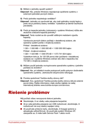 Page 181Používateľská príručka SK-6
STOR.E BASICS 2.5"
Q: Môžem z jednotky spustiť systém?
Odpoveď: Nie, pretože Windows nepodporuje spúšťanie systému z 
externých jednotiek pevných diskov.
Q: Prečo jednotka nepotrebuje ventilátor?
Odpoveď: Jednotky sú navrhnuté tak, aby mali optimálny rozptyl tepla a 
preto nie je potrebný žiadny ventilátor. Výsledkom je takmer bezhlučná 
prevádzka.
Q: Prečo je kapacita jednotky (zobrazená v systéme Windows) nižšia ako 
skutočná uvádzaná kapacita jednotky?
Odpoveď: Tento...