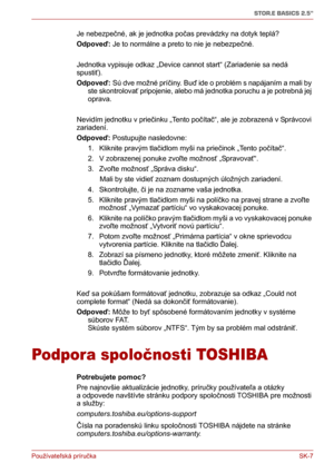 Page 182Používateľská príručka SK-7
STOR.E BASICS 2.5"
Je nebezpečné, ak je jednotka počas prevádzky na dotyk teplá?
Odpoveď: Je to normálne a preto to nie je nebezpečné.
Jednotka vypisuje odkaz „Device cannot start“ (Zariadenie sa nedá 
spustiť).
Odpoveď: Sú dve možné príčiny. Buď ide o problém s napájaním a mali by 
ste skontrolovať pripojenie, alebo má jednotka poruchu a je potrebná jej 
oprava.
Nevidím jednotku v priečinku „Tento počítač“, ale je zobrazená v Správcovi 
zariadení.
Odpoveď: Postupujte...