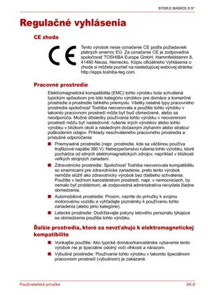 Page 183Používateľská príručka SK-8
STOR.E BASICS 2.5"
Regulačné vyhlásenia
CE zhoda
Pracovné prostredie
Elektromagnetická kompatibilita (EMC) tohto výrobku bola schválená 
typickým spôsobom pre túto kategóriu výrobkov pre domáce a komerčné 
prostredie a prostredie ľahkého priemyslu. Všetky ostatné typy pracovného 
prostredia spoločnosť Toshiba neoverovala a použitie tohto výrobku v 
takomto pracovnom prostredí môže byť buď obmedzené, alebo sa 
neodporúča. Možné dôsledky používania tohto výrobku v neoverenom...