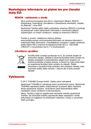 Page 184Používateľská príručka SK-9
STOR.E BASICS 2.5"
Nasledujúce infor mácie sú platné len pre členské 
štáty EÚ:
REACH - vyhlásenie o zhode
Nová smernica Európskej únie (EU) o chemických látkach, REACH 
(Registrácia, Hodnotenie, Schválenie a Obmedzenia chemikálií), vstúpila 
do platnosti 1. júna 2007. 
Spoločnosť Toshiba spĺňa všetky požiadavky smernice REACH a zaväzuje 
sa poskytovať svojim zákazníkom informácie o chemických látkach 
obsiahnutých vo svojich výrobkoch v súlade so smernicou REACH.
Pozrite...
