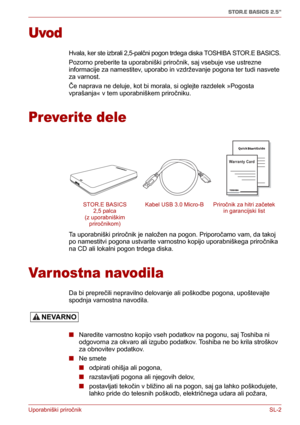 Page 186Uporabniški priročnikSL-2
STOR.E BASICS 2.5"
Uvod
Hvala, ker ste izbrali 2,5-palčni pogon trdega diska TOSHIBA STOR.E BASICS.
Pozorno preberite ta uporabniški priročnik, saj vsebuje vse ustrezne 
informacije za namestitev, uporabo in vzdrževanje pogona ter tudi nasvete 
za varnost.
Če naprava ne deluje, kot bi morala, si oglejte razdelek »Pogosta 
vprašanja« v tem uporabniškem priročniku.
Preverite dele
Ta uporabniški priročnik je naložen na pogon. Priporočamo vam, da takoj 
po namestitvi pogona...