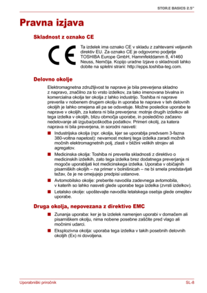 Page 192Uporabniški priročnikSL-8
STOR.E BASICS 2.5"
Pravna izjava
Skladnost z oznako CE
Delovno okolje
Elektromagnetna združljivost te naprave je bila preverjena skladno 
z napravo, značilno za to vrsto izdelkov, za tako imenovana bivalna in 
komercialna okolja ter okolja z lahko industrijo. Toshiba ni naprave 
preverila v nobenem drugem okolju in uporaba te naprave v teh delovnih 
okoljih je lahko omejena ali pa se odsvetuje. Možne posledice uporabe te 
naprave v okoljih, za katera ni bila preverjena:...