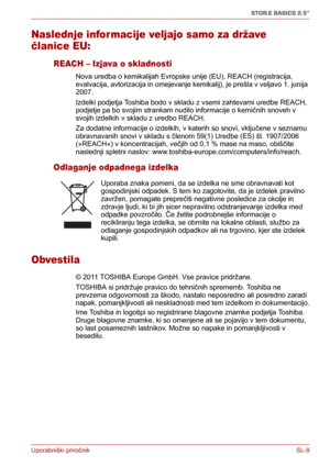 Page 193Uporabniški priročnikSL-9
STOR.E BASICS 2.5"
Naslednje informacije veljajo samo za države 
članice EU:
REACH – Izjava o skladnosti
Nova uredba o kemikalijah Evropske unije (EU), REACH (registracija, 
evalvacija, avtorizacija in omejevanje kemikalij), je prešla v veljavo 1. junija 
2007. 
Izdelki podjetja Toshiba bodo v skladu z vsemi zahtevami uredbe REACH, 
podjetje pa bo svojim strankam nudilo informacije o kemičnih snoveh v 
svojih izdelkih v skladu z uredbo REACH.
Za dodatne informacije o...