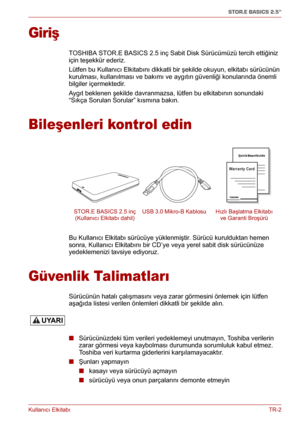 Page 195Kullanıcı ElkitabıTR-2
STOR.E BASICS 2.5"
Giriş
TOSHIBA STOR.E BASICS 2.5 inç Sabit Disk Sürücümüzü tercih ettiğiniz 
için teşekkür ederiz.
Lütfen bu Kullanıcı Elkitabını dikkatli bir şekilde okuyun, elkitabı sürücünün 
kurulması, kullanılması ve bakımı ve aygıtın güvenliği konularında önemli 
bilgiler içermektedir.
Aygıt beklenen şekilde davranmazsa, lütfen bu elkitabının sonundaki 
“Sıkça Sorulan Sorular” kısmına bakın.
Bileşenleri kontrol edin
Bu Kullanıcı Elkitabı sürücüye yüklenmiştir. Sürücü...