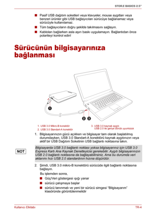 Page 197Kullanıcı ElkitabıTR-4
STOR.E BASICS 2.5"
■ Pasif USB dağıtım soketleri veya klavyeler, mouse aygıtları veya 
benzeri ürünler gibi USB bağlayıcıları sürücüye bağlanamaz veya 
sürücüyle kullanılamaz.
■ Tüm bağlayıcıların doğru şekilde takılmasını sağlayın.
■ Kabloları bağlarken asla aşırı baskı uygulamayın. Bağlantıdan önce 
polariteyi kontrol edin!
Sürücünün bilgisayarınıza 
bağlanması
1. Bilgisayarınızın gücü açıkken ve bilgisayar tam olarak başlatılmış 
durumdayken, USB 3.0 Standart-A konektörü...