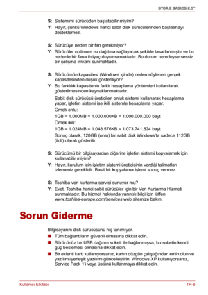 Page 199Kullanıcı ElkitabıTR-6
STOR.E BASICS 2.5"
S: Sistemimi sürücüden başlatabilir miyim?
Y:  Hayır, çünkü Windows harici sabit disk sürücülerinden başlatmayı 
desteklemez.
S: Sürücüye neden bir fan gerekmiyor?
Y:  Sürücüler optimum ısı dağıtma sağlayacak şekilde tasarlanmıştır ve bu 
nedenle bir fana ihtiyaç duyulmamaktadır. Bu durum neredeyse sessiz 
bir çalışma imkanı sunmaktadır.
S: Sürücümün kapasitesi (Windows içinde) neden söylenen gerçek 
kapasitesinden düşük gösteriliyor?
Y:  Bu farklılık...