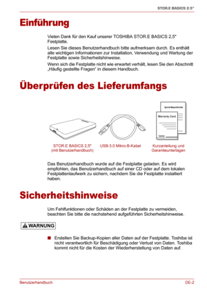 Page 21BenutzerhandbuchDE-2
STOR.E BASICS 2.5"
Einführung
Vielen Dank für den Kauf unserer TOSHIBA STOR.E BASICS 2,5 
Festplatte.
Lesen Sie dieses Benutzerhandbuch bitte aufmerksam durch. Es enthält 
alle wichtigen Informationen zur Installation, Verwendung und Wartung der 
Festplatte sowie Sicherheitshinweise.
Wenn sich die Festplatte nicht wie erwartet verhält, lesen Sie den Abschnitt 
„Häufig gestellte Fragen“ in diesem Handbuch.
Überprüfen des Lieferumfangs
Das Benutzerhandbuch wurde auf die Festplatte...