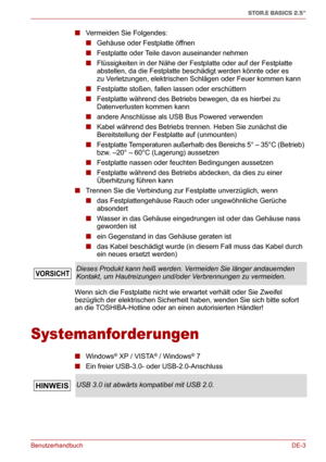 Page 22BenutzerhandbuchDE-3
STOR.E BASICS 2.5"
■Vermeiden Sie Folgendes:
■Gehäuse oder Festplatte öffnen
■Festplatte oder Teile davon auseinander nehmen
■Flüssigkeiten in der Nähe der Festplatte oder auf der Festplatte 
abstellen, da die Festplatte beschädigt werden könnte oder es 
zu Verletzungen, elektrischen Schlägen oder Feuer kommen kann
■Festplatte stoßen, fallen lassen oder erschüttern
■Festplatte während des Betriebs bewegen, da es hierbei zu 
Datenverlusten kommen kann
■andere Anschlüsse als USB...