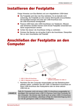 Page 23BenutzerhandbuchDE-4
STOR.E BASICS 2.5"
Installieren der Festplatte
Einige Hinweise zum Bus-Betrieb und zum mitgelieferten USB-Kabel:
■Die Festplatte wird über den Bus betrieben. Es ist deshalb nicht 
notwendig, die Festplatte an eine externe Stromquelle anzuschließen. 
Die benötigte Energie wird über den USB-Anschluss bzw. 
die USB-Anschlüsse bereitgestellt.
■Passive USB-Hubs oder USB-Anschlüsse von Tastaturen, Mäusen 
oder ähnlichen Geräten können nicht mit der Festplatte verwendet bzw. 
daran...