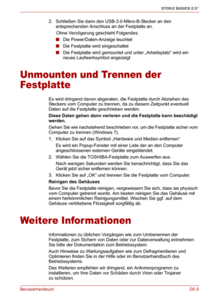 Page 24BenutzerhandbuchDE-5
STOR.E BASICS 2.5"
2. Schließen Sie dann den USB-3.0-Mikro-B-Stecker an den 
entsprechenden Anschluss an der Festplatte an.
      Ohne Verzögerung geschieht Folgendes:
■Die Power/Daten-Anzeige leuchtet
■Die Festplatte wird eingeschaltet
■Die Festplatte wird gemountet und unter „Arbeitsplatz“ wird ein 
neues Laufwerksymbol angezeigt
Unmounten und Trennen der 
Festplatte
Es wird dringend davon abgeraten, die Festplatte durch Abziehen des 
Steckers vom Computer zu trennen, da zu...