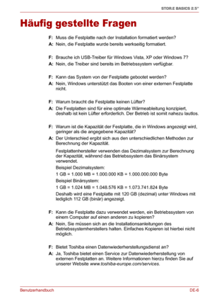 Page 25BenutzerhandbuchDE-6
STOR.E BASICS 2.5"
Häufig gestellte Fragen
F: Muss die Festplatte nach der Installation formatiert werden?
A: Nein, die Festplatte wurde bereits werkseitig formatiert.
F: Brauche ich USB-Treiber für Windows Vista, XP oder Windows 7?
A: Nein, die Treiber sind bereits im Betriebssystem verfügbar.
F: Kann das System von der Festplatte gebootet werden?
A: Nein, Windows unterstützt das Booten von einer externen Festplatte 
nicht.
F: Warum braucht die Festplatte keinen Lüfter?
A: Die...