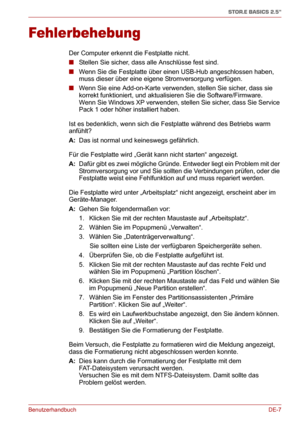 Page 26BenutzerhandbuchDE-7
STOR.E BASICS 2.5"
Fehlerbehebung
Der Computer erkennt die Festplatte nicht.
■Stellen Sie sicher, dass alle Anschlüsse fest sind.
■Wenn Sie die Festplatte über einen USB-Hub angeschlossen haben, 
muss dieser über eine eigene Stromversorgung verfügen.
■Wenn Sie eine Add-on-Karte verwenden, stellen Sie sicher, dass sie 
korrekt funktioniert, und aktualisieren Sie die Software/Firmware. 
Wenn Sie Windows XP verwenden, stellen Sie sicher, dass Sie Service 
Pack 1 oder höher...