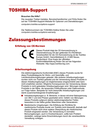Page 27BenutzerhandbuchDE-8
STOR.E BASICS 2.5"
TOSHIBA-Support
Brauchen Sie Hilfe?
Die neuesten Treiber-Updates, Benutzerhandbücher und FAQs finden Sie 
auf der TOSHIBA-Support-Website für Optionen und Dienstleistungen: 
computers.toshiba.eu/options-support
Die Telefonnummern der TOSHIBA-Hotline finden Sie unter 
computers.toshiba.eu/options-warranty.
Zulassungsbestimmungen
Erfüllung von CE-Nor men
Arbeitsumgebung
Die elektromagnetische Konformität (EMC) dieses Produkts wurde für 
diese Produktkategorie für...