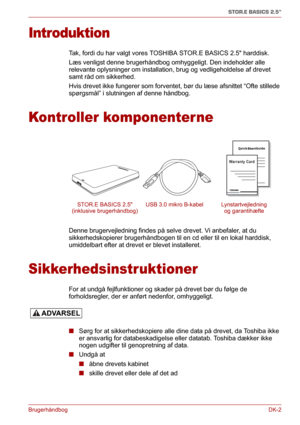 Page 31BrugerhåndbogDK-2
STOR.E BASICS 2.5"
Introduktion
Tak, fordi du har valgt vores TOSHIBA STOR.E BASICS 2.5 harddisk.
Læs venligst denne brugerhåndbog omhyggeligt. Den indeholder alle 
relevante oplysninger om installation, brug og vedligeholdelse af drevet 
samt råd om sikkerhed.
Hvis drevet ikke fungerer som forventet, bør du læse afsnittet “Ofte stillede 
spørgsmål” i slutningen af denne håndbog.
Kontroller komponenterne
Denne brugervejledning findes på selve drevet. Vi anbefaler, at du...