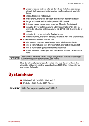 Page 32BrugerhåndbogDK-3
STOR.E BASICS 2.5"
■placere væsker tæt ved eller på drevet, da dette kan beskadige 
drevet, forårsage personskader eller medføre elektrisk stød eller 
brand
■støde, tabe eller ryste drevet
■flytte drevet, mens det arbejder, da dette kan medføre datatab
■bruge andre stik end strømforsynede USB -busstik
■frakoble kabler, mens drevet arbejder. Afmonter først drevet!
■udsætte drevet for temperaturer uden for området 5° C - 35° C, 
mens det arbejder, og temperaturer på -20° C - 60° C,...