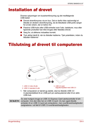 Page 33BrugerhåndbogDK-4
STOR.E BASICS 2.5"
Installation af drevet
Diverse oplysninger om busstrømforsyning og det medfølgende 
USB-kabel:
■Drevet strømforsynes via en bus. Det er derfor ikke nødvendigt at 
tilslutte en ekstern strømforsyning, da de tilsluttede USB-porte sørger 
for al den strøm, der er behov for.
■Passive USB-hubs eller USB-enheder som f.eks. tastaturer, mus eller 
lignende produkter kan ikke bruges eller tilsluttes drevet.
■Sørg for, at stikkene indsættes korrekt.
■Tryk aldrig hårdt til,...