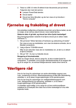 Page 34BrugerhåndbogDK-5
STOR.E BASICS 2.5"
2. Tilslut nu USB 3.0 mikro B-stikket til den tilsvarende port på drevet.
      Følgende sker med det samme:
■Lampen Power/Data tændes
■Drevet starter
■Drevet bør blive tilknyttet, og der bør vises et nyt drevikon i 
“Denne computer”
Fjer nelse og frakobling af drevet
Det anbefales kraftigt ikke at frakoble drevet blot ved at fjerne kablet, da det 
er muligt, at der skrives data til drevet, mens kablet fjernes.
Sådanne data vil gå tabt, og drevet kan blive fysisk...