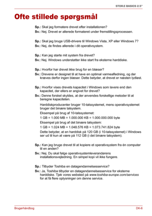 Page 35BrugerhåndbogDK-6
STOR.E BASICS 2.5"
Ofte stillede spørgsmål
Sp.: Skal jeg formatere drevet efter installationen?
Sv.: Nej. Drevet er allerede formateret under fremstillingsprocessen.
Sp.: Skal jeg bruge USB-drivere til Windows Vista, XP eller Windows 7?
Sv.: Nej, de findes allerede i dit operativsystem.
Sp.: Kan jeg starte mit system fra drevet?
Sv.: Nej. Windows understøtter ikke start fra eksterne harddiske.
Sp.: Hvorfor har drevet ikke brug for en blæser?
Sv.: Drevene er designet til at have en...