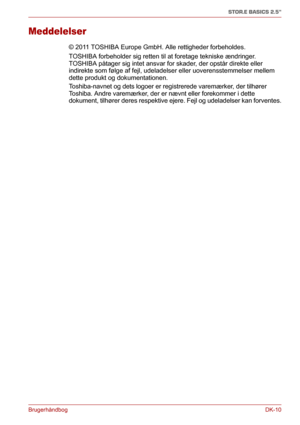 Page 39BrugerhåndbogDK-10
STOR.E BASICS 2.5"
Meddelelser
© 2011 TOSHIBA Europe GmbH. Alle rettigheder forbeholdes. 
TOSHIBA forbeholder sig retten til at foretage tekniske ændringer. 
TOSHIBA påtager sig intet ansvar for skader, der opstår direkte eller 
indirekte som følge af fejl, udeladelser eller uoverensstemmelser mellem 
dette produkt og dokumentationen.
Toshiba-navnet og dets logoer er registrerede varemærker, der tilhører 
Toshiba. Andre varemærker, der er nævnt eller forekommer i dette 
dokument,...