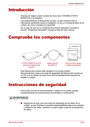 Page 41Manual del usuarioES-2
STOR.E BASICS 2.5"
Introducción
Gracias por elegir nuestra unidad de disco duro TOSHIBA STOR.E 
BASICS de 2,5 pulgadas.
Lea detenidamente el Manual del usuario, ya que contiene toda la 
información pertinente sobre la instalación, el uso y el mantenimiento de la 
unidad, así como consejos de seguridad.
En el caso de que no se comporte de la forma esperada, consulte la 
sección “Preguntas frecuentes” incluida al final de este manual.
Compruebe los componentes
Este Manual del...