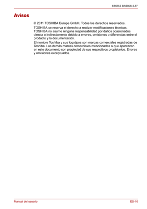 Page 49Manual del usuarioES-10
STOR.E BASICS 2.5"
Avisos
© 2011 TOSHIBA Europe GmbH. Todos los derechos reservados. 
TOSHIBA se reserva el derecho a realizar modificaciones técnicas. 
TOSHIBA no asume ninguna responsabilidad por daños ocasionados 
directa o indirectamente debido a errores, omisiones o diferencias entre el 
producto y la documentación.
El nombre Toshiba y sus logotipos son marcas comerciales registradas de 
Toshiba. Las demás marcas comerciales mencionadas o que aparezcan 
en este documento...