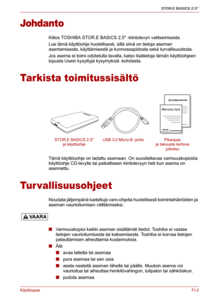 Page 51KäyttöopasFI-2
STOR.E BASICS 2.5"
Johdanto
Kiitos TOSHIBA STOR.E BASICS 2,5 -kiintolevyn valitsemisesta.
Lue tämä käyttöohje huolellisesti, sillä siinä on tietoja aseman 
asentamisesta, käyttämisestä ja kunnossapidosta sekä turvallisuudesta.
Jos asema ei toimi odotetulla tavalla, katso lisätietoja tämän käyttöohjeen 
lopusta Usein kysyttyjä kysymyksiä -kohdasta.
Tarkista toimitussisältö
Tämä käyttöoohje on ladattu asemaan. On suositeltavaa varmuuskopioida 
käyttöohje CD-levylle tai paikalliseen...