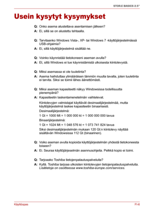 Page 55KäyttöopasFI-6
STOR.E BASICS 2.5"
Usein kysytyt kysymykset
Q: Onko asema alustettava asentamisen jälkeen?
A: Ei, sillä se on alustettu tehtaalla.
Q: Tarvitaanko Windows Vista-, XP- tai Windows 7 -käyttöjärjestelmässä 
USB-ohjaimia?
A: Ei, sillä käyttöjärjestelmä sisältää ne.
Q: Voinko käynnistää tietokoneeni aseman avulla?
A: Et, sillä Windows ei tue käynnistämistä ulkoisesta kiintolevystä.
Q: Miksi asemassa ei ole tuuletinta?
A: Asema haihduttaa ylimääräisen lämmön muulla tavalla, joten tuuletinta...